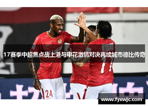 17赛季中超焦点战上港与申花激情对决再续城市德比传奇