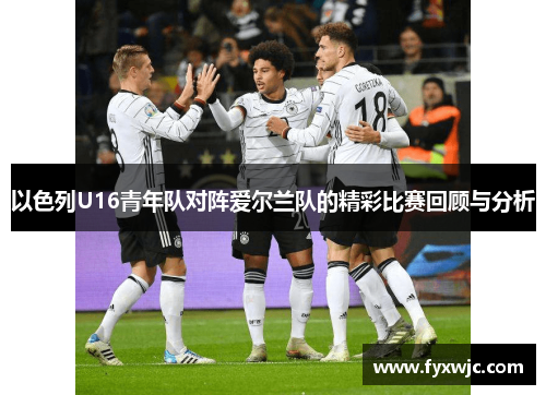 以色列U16青年队对阵爱尔兰队的精彩比赛回顾与分析